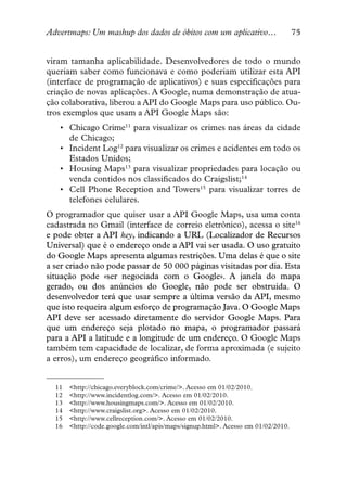 Advertmaps: Um mashup dos dados de óbitos com um aplicativo…                        75


viram tamanha aplicabilidade. Desenvolvedores de todo o mundo
queriam saber como funcionava e como poderiam utilizar esta API
(interface de programação de aplicativos) e suas especificações para
criação de novas aplicações. A Google, numa demonstração de atua-
ção colaborativa, liberou a API do Google Maps para uso público. Ou-
tros exemplos que usam a API Google Maps são:
   • Chicago Crime11 para visualizar os crimes nas áreas da cidade
     de Chicago;
   • Incident Log12 para visualizar os crimes e acidentes em todo os
     Estados Unidos;
   • Housing Maps13 para visualizar propriedades para locação ou
     venda contidos nos classificados do Craigslist;14
   • Cell Phone Reception and Towers15 para visualizar torres de
     telefones celulares.
O programador que quiser usar a API Google Maps, usa uma conta
cadastrada no Gmail (interface de correio eletrônico), acessa o site16
e pode obter a API key, indicando a URL (Localizador de Recursos
Universal) que é o endereço onde a API vai ser usada. O uso gratuito
do Google Maps apresenta algumas restrições. Uma delas é que o site
a ser criado não pode passar de 50 000 páginas visitadas por dia. Esta
situação pode «ser negociada com o Google». A janela do mapa
gerado, ou dos anúncios do Google, não pode ser obstruída. O
desenvolvedor terá que usar sempre a última versão da API, mesmo
que isto requeira algum esforço de programação Java. O Google Maps
API deve ser acessado diretamente do servidor Google Maps. Para
que um endereço seja plotado no mapa, o programador passará
para a API a latitude e a longitude de um endereço. O Google Maps
também tem capacidade de localizar, de forma aproximada (e sujeito
a erros), um endereço geográfico informado.


  11   <http://chicago.everyblock.com/crime/>. Acesso em 01/02/2010.
  12   <http://www.incidentlog.com/>. Acesso em 01/02/2010.
  13   <http://www.housingmaps.com/>. Acesso em 01/02/2010.
  14   <http://www.craigslist.org>. Acesso em 01/02/2010.
  15   <http://www.cellreception.com/>. Acesso em 01/02/2010.
  16   <http://code.google.com/intl/apis/maps/signup.html>. Acesso em 01/02/2010.
 