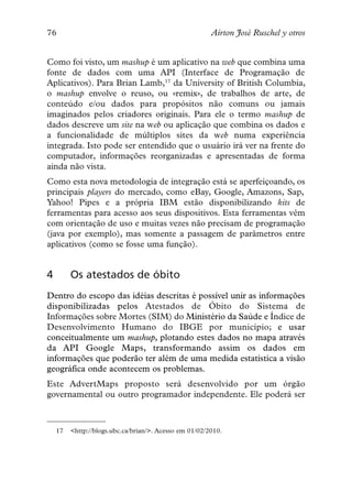 76                                                      Aírton José Ruschel y otros


Como foi visto, um mashup é um aplicativo na web que combina uma
fonte de dados com uma API (Interface de Programação de
Aplicativos). Para Brian Lamb,17 da University of British Columbia,
o mashup envolve o reuso, ou «remix», de trabalhos de arte, de
conteúdo e/ou dados para propósitos não comuns ou jamais
imaginados pelos criadores originais. Para ele o termo mashup de
dados descreve um site na web ou aplicação que combina os dados e
a funcionalidade de múltiplos sites da web numa experiência
integrada. Isto pode ser entendido que o usuário irá ver na frente do
computador, informações reorganizadas e apresentadas de forma
ainda não vista.
Como esta nova metodologia de integração está se aperfeiçoando, os
principais players do mercado, como eBay, Google, Amazons, Sap,
Yahoo! Pipes e a própria IBM estão disponibilizando kits de
ferramentas para acesso aos seus dispositivos. Esta ferramentas vêm
com orientação de uso e muitas vezes não precisam de programação
(java por exemplo), mas somente a passagem de parâmetros entre
aplicativos (como se fosse uma função).


4        Os atestados de óbito
Dentro do escopo das idéias descritas é possível unir as informações
disponibilizadas pelos Atestados de Óbito do Sistema de
Informações sobre Mortes (SIM) do Ministério da Saúde e Índice de
Desenvolvimento Humano do IBGE por município; e usar
conceitualmente um mashup, plotando estes dados no mapa através
da API Google Maps, transformando assim os dados em
informações que poderão ter além de uma medida estatística a visão
geográfica onde acontecem os problemas.
Este AdvertMaps proposto será desenvolvido por um órgão
governamental ou outro programador independente. Ele poderá ser



    17   <http://blogs.ubc.ca/brian/>. Acesso em 01/02/2010.
 