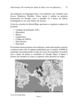 Advertmaps: Um mashup dos dados de óbitos com um aplicativo…      77


um programa na linguagem Java e em ambiente web, rodando num
browser (Explorer, Mozilla). Outra opção é utilizar as próprias
ferramentas do Google, como a planilha ou o banco de dados,
restringindo-se aos seus limites da interface.
A tela de consulta do AdvertMaps apresenta os seguintes campos de
pesquisa:
    •   Unidade da Federação (UF);
    •   Município;
    •   Bairro;
    •   Logradouro;
    •   Código do CID10;
    •   Data inicial; e
    •   Data final.
O resultado desta pesquisa será totalizado, sendo apresentado somente
o número total e não os registros individuais que o compõe. O IDH do
município será apresentado ao lado do nome do município. O usuário
terá a opção de plotar os resultados no Google Maps. A figura 1
mostra um exemplo de como os registros serão plotados no mapa.




Fonte: API Google Maps.
                               Figura 1
 