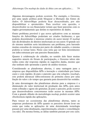 Advertmaps: Um mashup dos dados de óbitos com um aplicativo…      79


Algumas desvantagens podem ocorrem. Por exemplo, o Governo,
por uma opção política pode bloquear a liberação das fontes de
dados. O AdvertMaps poderia ficar desacreditado, por não
disponibilizar o «prometido». Para resolver esta questão, o
desenvolvedor ou seu financiador teriam que fazer parcerias com os
órgãos governamentais que detêm os repositórios de dados.
Outro problema provável é que novos aplicativos com as mesmas
funções do AdvertMaps poderiam ser criados facilmente, o que
poderia desestimular o interesse criativo do autor inicial. O mashup
não dá dividendos de direitos intelectuais ao seu autor. O grande uso
do sistema também seria inicialmente um problema, pois havendo
muitas consultas do sistema por parte do cidadão usuário, o sistema
poderia se tornar lento. Neste caso teria que ser feito investimento
em infra-estrutura por um parceiro financiador.
Quanto à colaboração do cidadão, no sentido dele fazer muitas
sugestões através do fórum de participação, o Governo talvez não
tenha como dar respostas rápidas às sugestões dadas, mesmo que
elas tenham sido apontadas a partir de análise técnicas.
Considerando as plataformas abertas, é uma vantagem para a
empresa que disponibiliza APIs a inovação e criatividade por baixo
custo e com rapidez. Já para o parceiro que cria soluções (mashup),
este poderá alavancar infra-estruturas de primeira classe por uma
fração do valor e do tempo que gastaria para desenvolvê-las sozinho.
Já uma desvantagem das plataformas abertas para a empresa é a
diminuição do valor intelectual de produção das APIs, pois antes
eram cobradas e agora são gratuitas. Já para o parceiro, pode ocorrer
que desenvolvedores concorrentes terão acesso às mesmas APIs.
Com a grande difusão da metodologia mashup, poderá ocorrer uma
obsolecência rápida das aplicações.
Para vencer no ecossistema das plataformas abertas, tanto as
empresas produtoras de APIs quanto os parceiros devem levar em
conta que todas as aplicações de uma determinada tecnologia
passam por uma idealização, experimentação, seleção e consolidação
(ou não). Da mesma forma, as idéias também passam por este ciclo.
 
