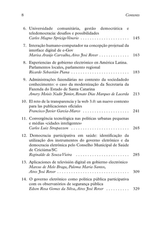8                                                                              Contents


 6. Universidade comunitària, gestão democrática e
    teledemocracia: desafios e possibilidades
    Carlos Magno Spricigo Venerio . . . . . . . . . . . . . . . . . . . . .          145
 7. Interação humano-computador na concepção projetual da
    interface digital de e-Gov
    Marisa Araújo Carvalho, Aires José Rover . . . . . . . . . . . . .               163
 8. Experiencias de gobierno electrónico en América Latina.
    Parlamentos locales, parlamento regional
    Ricardo Sebastián Piana . . . . . . . . . . . . . . . . . . . . . . . . .        183
 9. Administrações fazendárias no contexto da sociedadedo
    conhecimento: o caso da modernização da Secretaria da
    Fazenda do Estado de Santa Catarina
    Amery Moisés Nadir Júnior, Renato Dias Marques de Lacerda                        213
10. El reto de la transparencia y la web 3.0: un nuevo contexto
    para las publicaciones oficiales
    Francisco-Javier García-Marco . . . . . . . . . . . . . . . . . . . .            241
11. Convergência tecnológica nas políticas urbanas pequenas
    e médias «cidades inteligentes»
    Carlos Luiz Strapazzon . . . . . . . . . . . . . . . . . . . . . . . . .         265
12. Democracia participativa em saúde: identificação da
    utilização dos instrumentos do governo eletrônico e da
    democracia eletrônica pelo Conselho Municipal de Saúde
    de Criciúma/SC
    Reginaldo de Souza Vieira . . . . . . . . . . . . . . . . . . . . . . .          285
13. Aplicaciones de televisión digital en gobierno electrónico
    Marcus de Melo Braga, Paloma Maria Santos,
    Aires José Rover . . . . . . . . . . . . . . . . . . . . . . . . . . . . . . .   309
14. O governo eletrônico como política pública participativa
    com os observatórios de segurança pública
    Edson Rosa Gomes da Silva, Aires José Rover . . . . . . . . . .                  329
 