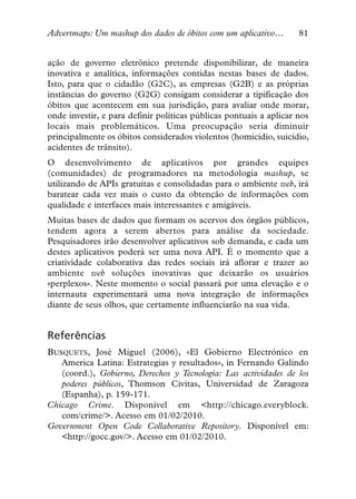 Advertmaps: Um mashup dos dados de óbitos com um aplicativo…        81


ação de governo eletrônico pretende disponibilizar, de maneira
inovativa e analítica, informações contidas nestas bases de dados.
Isto, para que o cidadão (G2C), as empresas (G2B) e as próprias
instâncias do governo (G2G) consigam considerar a tipificação dos
óbitos que acontecem em sua jurisdição, para avaliar onde morar,
onde investir, e para definir políticas públicas pontuais a aplicar nos
locais mais problemáticos. Uma preocupação seria diminuir
principalmente os óbitos considerados violentos (homicídio, suicídio,
acidentes de trânsito).
O desenvolvimento de aplicativos por grandes equipes
(comunidades) de programadores na metodologia mashup, se
utilizando de APIs gratuitas e consolidadas para o ambiente web, irá
baratear cada vez mais o custo da obtenção de informações com
qualidade e interfaces mais interessantes e amigáveis.
Muitas bases de dados que formam os acervos dos órgãos públicos,
tendem agora a serem abertos para análise da sociedade.
Pesquisadores irão desenvolver aplicativos sob demanda, e cada um
destes aplicativos poderá ser uma nova API. É o momento que a
criatividade colaborativa das redes sociais irá aflorar e trazer ao
ambiente web soluções inovativas que deixarão os usuários
«perplexos». Neste momento o social passará por uma elevação e o
internauta experimentará uma nova integração de informações
diante de seus olhos, que certamente influenciarão na sua vida.


Referências
BUSQUETS, José Miguel (2006), «El Gobierno Electrónico en
   America Latina: Estrategias y resultados», in Fernando Galindo
   (coord.), Gobierno, Derechos y Tecnología: Las actividades de los
   poderes públicos, Thomson Civitas, Universidad de Zaragoza
   (Espanha), p. 159-171.
Chicago Crime. Disponível em <http://chicago.everyblock.
   com/crime/>. Acesso em 01/02/2010.
Government Open Code Collaborative Repository. Disponível em:
   <http://gocc.gov/>. Acesso em 01/02/2010.
 