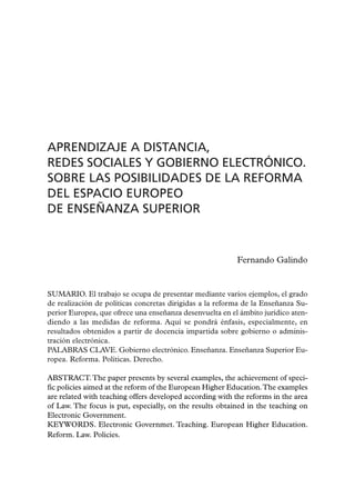 APRENDIZAJE A DISTANCIA,
REDES SOCIALES Y GOBIERNO ELECTRÓNICO.
SOBRE LAS POSIBILIDADES DE LA REFORMA
DEL ESPACIO EUROPEO
DE ENSEÑANZA SUPERIOR


                                                          Fernando Galindo


SUMARIO. El trabajo se ocupa de presentar mediante varios ejemplos, el grado
de realización de políticas concretas dirigidas a la reforma de la Enseñanza Su-
perior Europea, que ofrece una enseñanza desenvuelta en el ámbito jurídico aten-
diendo a las medidas de reforma. Aquí se pondrá énfasis, especialmente, en
resultados obtenidos a partir de docencia impartida sobre gobierno o adminis-
tración electrónica.
PALABRAS CLAVE. Gobierno electrónico. Enseñanza. Enseñanza Superior Eu-
ropea. Reforma. Políticas. Derecho.

ABSTRACT. The paper presents by several examples, the achievement of speci-
fic policies aimed at the reform of the European Higher Education.The examples
are related with teaching offers developed according with the reforms in the area
of Law. The focus is put, especially, on the results obtained in the teaching on
Electronic Government.
KEYWORDS. Electronic Governmet. Teaching. European Higher Education.
Reform. Law. Policies.
 