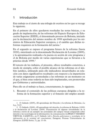 84                                                            Fernando Galindo


1      Introducción
Este trabajo es el cierre de una trilogía de escritos en los que se recoge
lo siguiente.
En el primero de ellos quedaron reseñadas las notas básicas, y su
grado de implantación, de las reformas del Espacio Europeo de Edu-
cación Superior (EEES), el denominado proceso de Bolonia, iniciado
por la declaración del mismo nombre de 1999 aprobada por los mi-
nistros de Educación Superior europeos, y el cambio que dichas re-
formas requieren en la formación del jurista.1
En el segundo se expuso el programa futuro de la reforma (hasta
2020), sintetizado en la denominada Declaración de Lovaina (2009),
y la aproximación realizada a la puesta en acción de este programa y
el de Bolonia por medio de varias experiencias que se llevaron a la
práctica desde 1999.2
El tercero de los trabajos, el presente, ofrece resultados concretos, a
modo de ejemplo, sobre el posible alcance de las reformas en el ám-
bito jurídico, utilizando para ello indicadores desarrollados en rela-
ción con datos significativos recabados con respecto a la impartición
de varias asignaturas acomodadas a las reformas en un momento en
el que, si bien estas todavía no han sido implantadas, son promovidas
por Gobiernos y universidades.
Para ello en el trabajo se hace, concretamente, lo siguiente.
1. Resumir el contenido de las políticas europeas dirigidas a la re-
   forma de la formación superior y el fomento del empleo atendi-


     1 F. Galindo (2009), «El aprendizaje del Derecho y la reforma de Bolonia», La
Ley, 7127.
     2 F. Galindo (2009), «El aprendizaje del derecho, la reforma de Bolonia (1999)
y la declaración de Lovaina (2009). Presentación de algunas virtualidades de la
reforma a través de un ejemplo: las actividades del campus virtual compartido sobre
derecho y las tecnologías de la información y la comunicación (LAW&ICT SHARED
VIRTUAL CAMPUS)», en F. Galindo (ed.), Derecho, gobernanza y tecnologías de la
información en la sociedad del conocimiento, Zaragoza, Prensas Universitarias de
Zaragoza (LEFIS Series, 7), pp. 13-36.
 