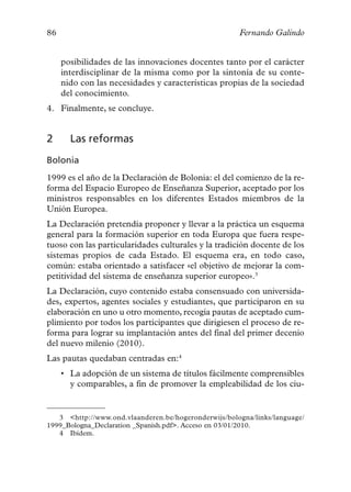 86                                                    Fernando Galindo


     posibilidades de las innovaciones docentes tanto por el carácter
     interdisciplinar de la misma como por la sintonía de su conte-
     nido con las necesidades y características propias de la sociedad
     del conocimiento.
4. Finalmente, se concluye.


2      Las reformas
Bolonia
1999 es el año de la Declaración de Bolonia: el del comienzo de la re-
forma del Espacio Europeo de Enseñanza Superior, aceptado por los
ministros responsables en los diferentes Estados miembros de la
Unión Europea.
La Declaración pretendía proponer y llevar a la práctica un esquema
general para la formación superior en toda Europa que fuera respe-
tuoso con las particularidades culturales y la tradición docente de los
sistemas propios de cada Estado. El esquema era, en todo caso,
común: estaba orientado a satisfacer «el objetivo de mejorar la com-
petitividad del sistema de enseñanza superior europeo».3
La Declaración, cuyo contenido estaba consensuado con universida-
des, expertos, agentes sociales y estudiantes, que participaron en su
elaboración en uno u otro momento, recogía pautas de aceptado cum-
plimiento por todos los participantes que dirigiesen el proceso de re-
forma para lograr su implantación antes del final del primer decenio
del nuevo milenio (2010).
Las pautas quedaban centradas en:4
     • La adopción de un sistema de títulos fácilmente comprensibles
       y comparables, a fin de promover la empleabilidad de los ciu-


   3 <http://www.ond.vlaanderen.be/hogeronderwijs/bologna/links/language/
1999_Bologna_Declaration _Spanish.pdf>. Acceso en 03/01/2010.
   4 Ibídem.
 