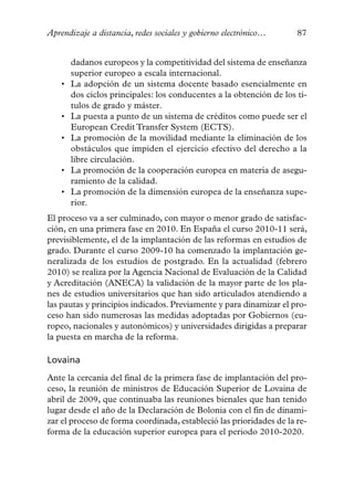 Aprendizaje a distancia, redes sociales y gobierno electrónico…       87


        dadanos europeos y la competitividad del sistema de enseñanza
        superior europeo a escala internacional.
    •   La adopción de un sistema docente basado esencialmente en
        dos ciclos principales: los conducentes a la obtención de los tí-
        tulos de grado y máster.
    •   La puesta a punto de un sistema de créditos como puede ser el
        European Credit Transfer System (ECTS).
    •   La promoción de la movilidad mediante la eliminación de los
        obstáculos que impiden el ejercicio efectivo del derecho a la
        libre circulación.
    •   La promoción de la cooperación europea en materia de asegu-
        ramiento de la calidad.
    •   La promoción de la dimensión europea de la enseñanza supe-
        rior.
El proceso va a ser culminado, con mayor o menor grado de satisfac-
ción, en una primera fase en 2010. En España el curso 2010-11 será,
previsiblemente, el de la implantación de las reformas en estudios de
grado. Durante el curso 2009-10 ha comenzado la implantación ge-
neralizada de los estudios de postgrado. En la actualidad (febrero
2010) se realiza por la Agencia Nacional de Evaluación de la Calidad
y Acreditación (ANECA) la validación de la mayor parte de los pla-
nes de estudios universitarios que han sido articulados atendiendo a
las pautas y principios indicados. Previamente y para dinamizar el pro-
ceso han sido numerosas las medidas adoptadas por Gobiernos (eu-
ropeo, nacionales y autonómicos) y universidades dirigidas a preparar
la puesta en marcha de la reforma.

Lovaina
Ante la cercanía del final de la primera fase de implantación del pro-
ceso, la reunión de ministros de Educación Superior de Lovaina de
abril de 2009, que continuaba las reuniones bienales que han tenido
lugar desde el año de la Declaración de Bolonia con el fin de dinami-
zar el proceso de forma coordinada, estableció las prioridades de la re-
forma de la educación superior europea para el periodo 2010-2020.
 