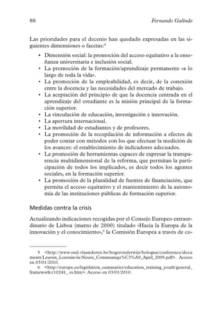 88                                                         Fernando Galindo


Las prioridades para el decenio han quedado expresadas en las si-
guientes dimensiones o facetas:5
     • Dimensión social: la promoción del acceso equitativo a la ense-
       ñanza universitaria e inclusión social.
     • La promoción de la formación/aprendizaje permanente «a lo
       largo de toda la vida».
     • La promoción de la empleabilidad, es decir, de la conexión
       entre la docencia y las necesidades del mercado de trabajo.
     • La aceptación del principio de que la docencia centrada en el
       aprendizaje del estudiante es la misión principal de la forma-
       ción superior.
     • La vinculación de educación, investigación e innovación.
     • La apertura internacional.
     • La movilidad de estudiantes y de profesores.
     • La promoción de la recopilación de información a efectos de
       poder contar con métodos con los que efectuar la medición de
       los avances: el establecimiento de indicadores adecuados.
     • La promoción de herramientas capaces de expresar la transpa-
       rencia multidimensional de la reforma, que permitan la parti-
       cipación de todos los implicados, es decir todos los agentes
       sociales, en la formación superior.
     • La promoción de la pluralidad de fuentes de financiación, que
       permita el acceso equitativo y el mantenimiento de la autono-
       mía de las instituciones públicas de formación superior.

Medidas contra la crisis
Actualizando indicaciones recogidas por el Consejo Europeo extraor-
dinario de Lisboa (marzo de 2000) titulado «Hacia la Europa de la
innovación y el conocimiento»,6 la Comisión Europea a través de co-


    5 <http://www.ond.vlaanderen.be/hogeronderwijs/bologna/conference/docu
ments/Leuven_Louvain-la-Neuve_Communiqu%C3%A9_April_2009.pdf>. Acceso
en 03/01/2010.
    6 <http://europa.eu/legislation_summaries/education_training_youth/general_
framework/c10241_ es.htm>. Acceso en 03/01/2010.
 