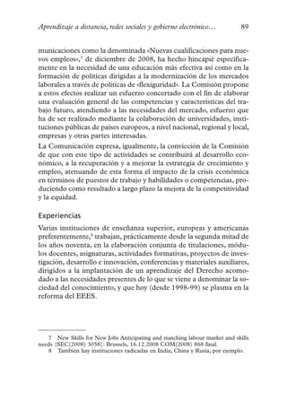 Aprendizaje a distancia, redes sociales y gobierno electrónico…             89


municaciones como la denominada «Nuevas cualificaciones para nue-
vos empleos»,7 de diciembre de 2008, ha hecho hincapié específica-
mente en la necesidad de una educación más efectiva así como en la
formación de políticas dirigidas a la modernización de los mercados
laborales a través de políticas de «flexiguridad». La Comisión propone
a estos efectos realizar un esfuerzo concertado con el fin de elaborar
una evaluación general de las competencias y características del tra-
bajo futuro, atendiendo a las necesidades del mercado, esfuerzo que
ha de ser realizado mediante la colaboración de universidades, insti-
tuciones públicas de países europeos, a nivel nacional, regional y local,
empresas y otras partes interesadas.
La Comunicación expresa, igualmente, la convicción de la Comisión
de que con este tipo de actividades se contribuirá al desarrollo eco-
nómico, a la recuperación y a mejorar la estrategia de crecimiento y
empleo, atenuando de esta forma el impacto de la crisis económica
en términos de puestos de trabajo y habilidades o competencias, pro-
duciendo como resultado a largo plazo la mejora de la competitividad
y la equidad.

Experiencias
Varias instituciones de enseñanza superior, europeas y americanas
preferentemente,8 trabajan, prácticamente desde la segunda mitad de
los años noventa, en la elaboración conjunta de titulaciones, módu-
los docentes, asignaturas, actividades formativas, proyectos de inves-
tigación, desarrollo e innovación, conferencias y materiales auxiliares,
dirigidos a la implantación de un aprendizaje del Derecho acomo-
dado a las necesidades presentes de lo que se viene a denominar la so-
ciedad del conocimiento, y que hoy (desde 1998-99) se plasma en la
reforma del EEES.




   7 New Skills for New Jobs Anticipating and matching labour market and skills
needs {SEC(2008) 3058}: Brussels, 16.12.2008 COM(2008) 868 final.
   8 También hay instituciones radicadas en India, China y Rusia, por ejemplo.
 