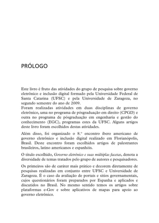 PRÓLOGO


Este livro é fruto das atividades do grupo de pesquisa sobre governo
eletrônico e inclusão digital formado pela Universidade Federal de
Santa Catarina (UFSC) e pela Universidade de Zaragoza, no
segundo semestre do ano de 2009.
Foram realizadas atividades em duas disciplinas de governo
eletrônico, uma no programa de pósgraduação em direito (CPGD) e
outra no programa de pósgraduação em engenharia e gestão do
conhecimento (EGC), programas estes da UFSC. Alguns artigos
deste livro foram escolhidos destas atividades.
Além disso, foi organizado o 8.º encontro íbero americano de
governo eletrônico e inclusão digital realizado em Florianópolis,
Brasil. Deste encontro foram escolhidos artigos de palestrantes
brasileiros, latino americanos e espanhóis.
O título escolhido, Governo eletrônico e suas múltiplas facetas, denota a
diversidade de temas tratados pelo grupo de autores e pesquisadores.
Os primeiros são de caráter mais prático e decorem diretamente de
pesquisas realizadas em conjunto entre UFSC e Universidade de
Zaragoza. É o caso da avaliação de portais e sitios governamentais,
cujos questionários foram preparados por Espanha e aplicados e
discutidos no Brasil. No mesmo sentido temos os artigos sobre
plataformas e-Gov e sobre aplicativos de mapas para apoio ao
governo eletrônico.
 