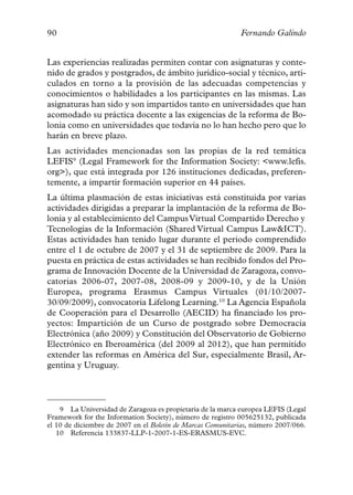 90                                                          Fernando Galindo


Las experiencias realizadas permiten contar con asignaturas y conte-
nido de grados y postgrados, de ámbito jurídico-social y técnico, arti-
culados en torno a la provisión de las adecuadas competencias y
conocimientos o habilidades a los participantes en las mismas. Las
asignaturas han sido y son impartidos tanto en universidades que han
acomodado su práctica docente a las exigencias de la reforma de Bo-
lonia como en universidades que todavía no lo han hecho pero que lo
harán en breve plazo.
Las actividades mencionadas son las propias de la red temática
LEFIS9 (Legal Framework for the Information Society: <www.lefis.
org>), que está integrada por 126 instituciones dedicadas, preferen-
temente, a impartir formación superior en 44 países.
La última plasmación de estas iniciativas está constituida por varias
actividades dirigidas a preparar la implantación de la reforma de Bo-
lonia y al establecimiento del Campus Virtual Compartido Derecho y
Tecnologías de la Información (Shared Virtual Campus Law&ICT).
Estas actividades han tenido lugar durante el periodo comprendido
entre el 1 de octubre de 2007 y el 31 de septiembre de 2009. Para la
puesta en práctica de estas actividades se han recibido fondos del Pro-
grama de Innovación Docente de la Universidad de Zaragoza, convo-
catorias 2006-07, 2007-08, 2008-09 y 2009-10, y de la Unión
Europea, programa Erasmus Campus Virtuales (01/10/2007-
30/09/2009), convocatoria Lifelong Learning.10 La Agencia Española
de Cooperación para el Desarrollo (AECID) ha financiado los pro-
yectos: Impartición de un Curso de postgrado sobre Democracia
Electrónica (año 2009) y Constitución del Observatorio de Gobierno
Electrónico en Iberoamérica (del 2009 al 2012), que han permitido
extender las reformas en América del Sur, especialmente Brasil, Ar-
gentina y Uruguay.



    9 La Universidad de Zaragoza es propietaria de la marca europea LEFIS (Legal
Framework for the Information Society), número de registro 005625132, publicada
el 10 de diciembre de 2007 en el Boletín de Marcas Comunitarias, número 2007/066.
   10 Referencia 133837-LLP-1-2007-1-ES-ERASMUS-EVC.
 