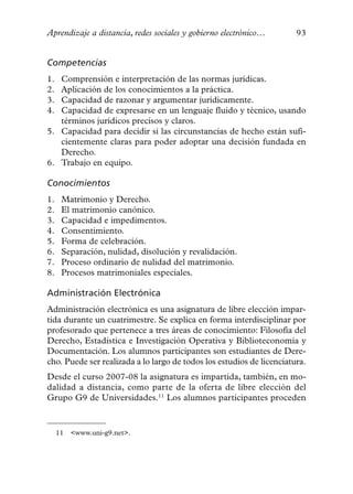 Aprendizaje a distancia, redes sociales y gobierno electrónico…        93


Competencias
1. Comprensión e interpretación de las normas jurídicas.
2. Aplicación de los conocimientos a la práctica.
3. Capacidad de razonar y argumentar jurídicamente.
4. Capacidad de expresarse en un lenguaje fluido y técnico, usando
   términos jurídicos precisos y claros.
5. Capacidad para decidir si las circunstancias de hecho están sufi-
   cientemente claras para poder adoptar una decisión fundada en
   Derecho.
6. Trabajo en equipo.

Conocimientos
1.    Matrimonio y Derecho.
2.    El matrimonio canónico.
3.    Capacidad e impedimentos.
4.    Consentimiento.
5.    Forma de celebración.
6.    Separación, nulidad, disolución y revalidación.
7.    Proceso ordinario de nulidad del matrimonio.
8.    Procesos matrimoniales especiales.

Administración Electrónica
Administración electrónica es una asignatura de libre elección impar-
tida durante un cuatrimestre. Se explica en forma interdisciplinar por
profesorado que pertenece a tres áreas de conocimiento: Filosofía del
Derecho, Estadística e Investigación Operativa y Biblioteconomía y
Documentación. Los alumnos participantes son estudiantes de Dere-
cho. Puede ser realizada a lo largo de todos los estudios de licenciatura.
Desde el curso 2007-08 la asignatura es impartida, también, en mo-
dalidad a distancia, como parte de la oferta de libre elección del
Grupo G9 de Universidades.11 Los alumnos participantes proceden


     11   <www.uni-g9.net>.
 