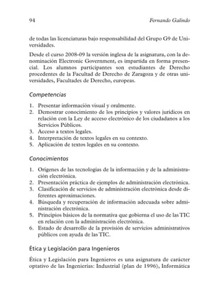 94                                                  Fernando Galindo


de todas las licenciaturas bajo responsabilidad del Grupo G9 de Uni-
versidades.
Desde el curso 2008-09 la versión inglesa de la asignatura, con la de-
nominación Electronic Government, es impartida en forma presen-
cial. Los alumnos participantes son estudiantes de Derecho
procedentes de la Facultad de Derecho de Zaragoza y de otras uni-
versidades, Facultades de Derecho, europeas.

Competencias
1. Presentar información visual y oralmente.
2. Demostrar conocimiento de los principios y valores jurídicos en
   relación con la Ley de acceso electrónico de los ciudadanos a los
   Servicios Públicos.
3. Acceso a textos legales.
4. Interpretación de textos legales en su contexto.
5. Aplicación de textos legales en su contexto.

Conocimientos
1. Orígenes de las tecnologías de la información y de la administra-
   ción electrónica.
2. Presentación práctica de ejemplos de administración electrónica.
3. Clasificación de servicios de administración electrónica desde di-
   ferentes aproximaciones.
4. Búsqueda y recuperación de información adecuada sobre admi-
   nistración electrónica.
5. Principios básicos de la normativa que gobierna el uso de las TIC
   en relación con la administración electrónica.
6. Estado de desarrollo de la provisión de servicios administrativos
   públicos con ayuda de las TIC.

Ética y Legislación para Ingenieros
Ética y Legislación para Ingenieros es una asignatura de carácter
optativo de las Ingenierías: Industrial (plan de 1996), Informática
 