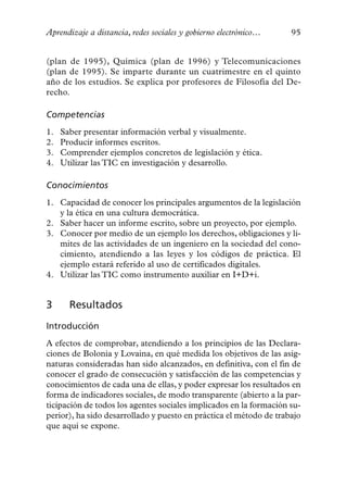 Aprendizaje a distancia, redes sociales y gobierno electrónico…     95


(plan de 1995), Química (plan de 1996) y Telecomunicaciones
(plan de 1995). Se imparte durante un cuatrimestre en el quinto
año de los estudios. Se explica por profesores de Filosofía del De-
recho.

Competencias
1.   Saber presentar información verbal y visualmente.
2.   Producir informes escritos.
3.   Comprender ejemplos concretos de legislación y ética.
4.   Utilizar las TIC en investigación y desarrollo.

Conocimientos
1. Capacidad de conocer los principales argumentos de la legislación
   y la ética en una cultura democrática.
2. Saber hacer un informe escrito, sobre un proyecto, por ejemplo.
3. Conocer por medio de un ejemplo los derechos, obligaciones y lí-
   mites de las actividades de un ingeniero en la sociedad del cono-
   cimiento, atendiendo a las leyes y los códigos de práctica. El
   ejemplo estará referido al uso de certificados digitales.
4. Utilizar las TIC como instrumento auxiliar en I+D+i.


3      Resultados
Introducción
A efectos de comprobar, atendiendo a los principios de las Declara-
ciones de Bolonia y Lovaina, en qué medida los objetivos de las asig-
naturas consideradas han sido alcanzados, en definitiva, con el fin de
conocer el grado de consecución y satisfacción de las competencias y
conocimientos de cada una de ellas, y poder expresar los resultados en
forma de indicadores sociales, de modo transparente (abierto a la par-
ticipación de todos los agentes sociales implicados en la formación su-
perior), ha sido desarrollado y puesto en práctica el método de trabajo
que aquí se expone.
 