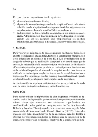 96                                                    Fernando Galindo


En concreto, se hace referencia a lo siguiente:
1) el método de trabajo utilizado;
2) algunos de los resultados generales de la aplicación del método en
   relación con la adquisición de competencias de las asignaturas re-
   cogidas más arriba en la sección 2 de este trabajo; y
3) la descripción de los resultados alcanzados en una asignatura con-
   creta, Administración Electrónica, en cuya docencia se está ha-
   ciendo uso de los recursos que proporcionan los medios
   multimedia, el aprendizaje a distancia (on line) y las redes sociales.

1) Método
Para valorar los resultados de cada asignatura pueden ser tenidos en
cuenta los siguientes indicadores, factores o variables: la presentación
de la asignatura en formato de ficha ECTS, la consideración de la
carga de trabajo que su realización comporta a los estudiantes que la
cursan, la valoración de la satisfacción por los alumnos de la adquisi-
ción de competencias que se produce en cada asignatura, la valoración
de la satisfacción por los alumnos de la adquisición de conocimientos
realizada en cada asignatura, la consideración de las calificaciones ob-
tenidas por los estudiantes que las cursan y la consideración del grado
de abandono de los alumnos matriculados en la asignatura.
A continuación se explican sucintamente las características de cada
uno de estos indicadores, factores, variables o facetas.

Ficha ECTS
Para poder evaluar la impartición de una asignatura concreta es re-
quisito básico indispensable que su contenido quede expuesto en tér-
minos claros que muestren sus elementos significativos en
conformidad con las políticas consignadas en las Declaraciones de
Bolonia y Lovaina. El conjunto de esos elementos constituye la ficha
acomodada al European Credit Transfer System (ECTS). Estos ele-
mentos son: datos identificativos de la asignatura, créditos ECTS a
obtener por su superación, horas de trabajo que la superación de la
asignatura comporta al estudiante, objetivos de la asignatura: compe-
 