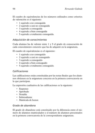 98                                                    Fernando Galindo


El cuadro de equivalencias de los números utilizados como criterios
de valoración es el siguiente:
    • 1 equivale a no conseguida
    • 2 equivale a casi no conseguida
    • 3 equivale a conseguida
    • 4 equivale a bien conseguida
    • 5 equivale a totalmente conseguida.

Adquisición de conocimientos
Cada alumno ha de valorar entre 1 y 5 el grado de consecución de
cada conocimiento concreto que ha de adquirir en la asignatura.
El cuadro de equivalencias es el siguiente:
    • 1 equivale a no conseguido
    • 2 equivale a casi no conseguido
    • 3 equivale a conseguido
    • 4 equivale a bien conseguido
    • 5 equivale a totalmente conseguido.

Calificaciones
Las calificaciones están constituidas por las notas finales que los alum-
nos obtienen en la asignatura concreta en la primera convocatoria en
la que participan.
La expresión cualitativa de las calificaciones es la siguiente:
   • Suspenso
   • Aprobado
   • Notable
   • Sobresaliente
   • Matrícula de honor.

Grado de abandono
El grado de abandono está constituido por la diferencia entre el nú-
mero de alumnos matriculados y el número de alumnos presentados
en la primera convocatoria de la correspondiente asignatura.
 