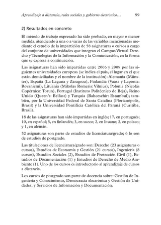 Aprendizaje a distancia, redes sociales y gobierno electrónico…        99


2) Resultados en concreto
El método de trabajo expresado ha sido probado, en mayor o menor
medida, atendiendo a una o a varias de las variables mencionadas me-
diante el estudio de la impartición de 58 asignaturas o cursos a cargo
del conjunto de universidades que integran el Campus Virtual Dere-
cho y Tecnologías de la Información y la Comunicación, en la forma
que se expresa a continuación.
Las asignaturas han sido impartidas entre 2006 y 2009 por las si-
guientes universidades europeas (se indica el país, el lugar en el que
están domiciliadas y el nombre de la institución): Alemania (Müns-
ter), España (La Laguna y Zaragoza), Finlandia (Vaasa y Laponia:
Rovaniemi), Lituania (Mikolas Romeris: Vilnius), Polonia (Nicolás
Copérnico: Torun), Portugal (Instituto Politécnico de Beja), Reino
Unido (Queen’s: Belfast) y Turquía (Bahcesehir: Estambul); tam-
bién, por la Universidad Federal de Santa Catalina (Florianópolis,
Brasil) y la Universidad Pontificia Católica del Paraná (Curitiba,
Brasil).
18 de las asignaturas han sido impartidas en inglés; 17, en portugués;
10, en español; 5, en finlandés; 3, en sueco; 2, en lituano; 2, en polaco;
y 1, en alemán.
52 asignaturas son parte de estudios de licenciatura/grado; 6 lo son
de estudios de postgrado.
Las titulaciones de licenciatura/grado son: Derecho (23 asignaturas o
cursos), Estudios de Economía y Gestión (21 cursos), Ingeniería (8
cursos), Estudios Sociales (2), Estudios de Protección Civil (1), Es-
tudios de Documentación (1) y Estudios de Derecho de Medio Am-
biente (1). Uno de los cursos es introductorio al aprendizaje de cursos
a distancia.
Los cursos de postgrado son parte de docencia sobre: Gestión de In-
geniería y Conocimiento, Democracia electrónica y Gestión de Uni-
dades, y Servicios de Información y Documentación.
 