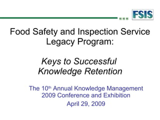 Food Safety and Inspection Service Legacy Program: Keys to Successful  Knowledge Retention The 10 th  Annual Knowledge Management 2009 Conference and Exhibition April 29, 2009 