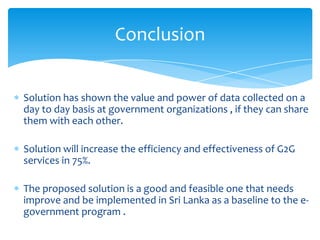 Conclusion


Solution has shown the value and power of data collected on a
day to day basis at government organizations , if they can share
them with each other.

Solution will increase the efficiency and effectiveness of G2G
services in 75%.

The proposed solution is a good and feasible one that needs
improve and be implemented in Sri Lanka as a baseline to the e-
government program .
 