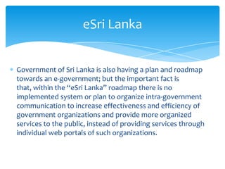 eSri Lanka


Government of Sri Lanka is also having a plan and roadmap
towards an e-government; but the important fact is
that, within the “eSri Lanka” roadmap there is no
implemented system or plan to organize intra-government
communication to increase effectiveness and efficiency of
government organizations and provide more organized
services to the public, instead of providing services through
individual web portals of such organizations.
 