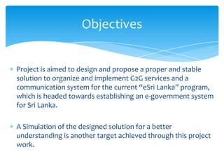 Objectives


Project is aimed to design and propose a proper and stable
solution to organize and implement G2G services and a
communication system for the current “eSri Lanka” program,
which is headed towards establishing an e-government system
for Sri Lanka.

A Simulation of the designed solution for a better
understanding is another target achieved through this project
work.
 