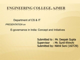 ENGINEERING COLLEGE, AJMER
Department of CS & IT
Submitted to : Mr. Deepak Gupta
Supervisor : Mr. Sunil Khinchi
Submitted by: Nikhil Soni (16IT29)
PRESENTATION on
E-governance in India: Concept and Initiatives
 