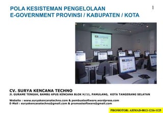 POLA KESISTEMAN PENGELOLAAN
E-GOVERNMENT PROVINSI / KABUPATEN / KOTA
CV. SURYA KENCANA TECHNO
Jl. GURAME TENGAH, BAMBU APUS KENCANA BLOK H/11, PAMULANG, KOTA TANGERANG SELATAN
Website : www.suryakencanatechno.com & pembuatsoftware.wordpress.com
E-Mail : suryakencanatechno@gmail.com & promosisoftware@gmail.com
1
PROMOTOR: AHMAD-0812-1216-1125
 