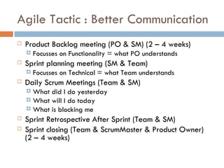 Agile Tactic : Better Communication  Product Backlog meeting (PO & SM) (2 – 4 weeks) Focusses on Functionality = what PO understands Sprint planning meeting (SM & Team) Focusses on Technical = what Team understands Daily Scrum Meetings (Team & SM) What did I do yesterday What will I do today What is blocking me Sprint Retrospective After Sprint (Team & SM) Sprint closing (Team & ScrumMaster & Product Owner) (2 – 4 weeks) 