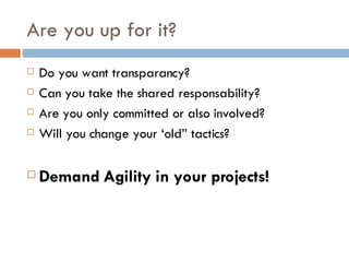 Are you up for it? Do you want transparancy? Can you take the shared responsability? Are you only committed or also involved? Will you change your ‘old” tactics? Demand Agility in your projects! 