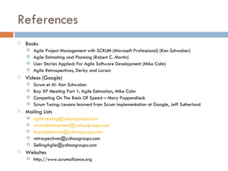 References Books Agile Project Management with SCRUM (Microsoft Professional) (Ken Schwaber) Agile Estimating and Planning (Robert C. Martin) User Stories Applied: For Agile Software Development (Mike Cohn) Agile Retrospectives, Derby and Larson Videos (Google) Scrum et Al- Ken Schwaber  Bay XP Meeting Part 1: Agile Estimation, Mike Cohn Competing On The Basis Of Speed – Mary Poppendieck Scrum Tuning: Lessons learned from Scrum implementation at Google, Jeff Sutherland Mailing Lists [email_address] [email_address] [email_address] retrospectives@yahoogroups.com  [email_address] Websites http://www.scrumalliance.org 