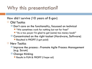 Why this presentation? How did I survive (10 years of E-gov) Old Tactics Don’t care on the functionality, focussed on technical “ We sometimes work for nothing but not for free!” “ As a tax payer I’m glad to get (some) tax money back!” Concentrated on the right toolset (Hardware, Software) Resulted in PROFIT (I got paid) New Tactics Improve the process : Promote Agile Process Management (e.g. Scrum) Change thinking Results in FUN & PROFIT (I hope so!) 