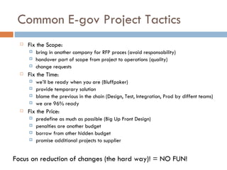 Common E-gov Project Tactics Fix the Scope:  bring in another company for RFP proces (avoid responsability) handover part of scope from project to operations (quality) change requests Fix the Time:  we’ll be ready when you are (Bluffpoker) provide temporary solution blame the previous in the chain (Design, Test, Integration, Prod by diffent teams) we are 96% ready Fix the Price:  predefine as much as possible (Big Up Front Design) penalties are another budget borrow from other hidden budget promise additional projects to supplier Focus on reduction of changes (the hard way)! = NO FUN! 