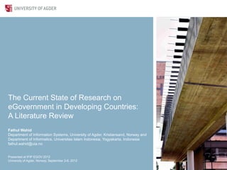 The Current State of Research on
eGovernment in Developing Countries:
A Literature Review
Fathul Wahid
Department of Information Systems, University of Agder, Kristiansand, Norway and
Department of Informatics, Universitas Islam Indonesia, Yogyakarta, Indonesia
fathul.wahid@uia.no


Presented at IFIP EGOV 2012
University of Agder, Norway, September 2-6, 2012
 