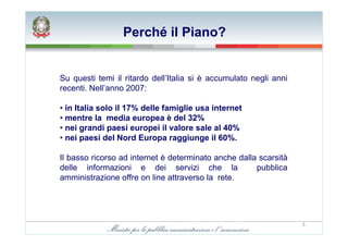 Perché il Piano?


Su questi temi il ritardo dell’Italia si è accumulato negli anni
recenti. Nell’anno 2007:

• in Italia solo il 17% delle famiglie usa internet
• mentre la media europea è del 32%
• nei grandi paesi europei il valore sale al 40%
• nei paesi del Nord Europa raggiunge il 60%.

Il basso ricorso ad internet è determinato anche dalla scarsità
delle informazioni e dei servizi che la               pubblica
amministrazione offre on line attraverso la rete.




                                                                   3
 