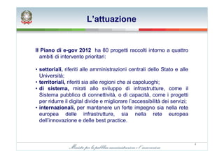 L’attuazione


Il Piano di e-gov 2012 ha 80 progetti raccolti intorno a quattro
  ambiti di intervento prioritari:

• settoriali, riferiti alle amministrazioni centrali dello Stato e alle
  Università;
• territoriali, riferiti sia alle regioni che ai capoluoghi;
• di sistema, mirati allo sviluppo di infrastrutture, come il
  Sistema pubblico di connettività, o di capacità, come i progetti
  per ridurre il digital divide e migliorare l’accessibilità dei servizi;
• internazionali, per mantenere un forte impegno sia nella rete
  europea delle infrastrutture, sia nella rete europea
  dell’innovazione e delle best practice.



                                                                            4
 