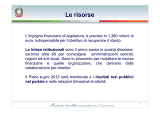 Le risorse


L’impegno finanziario di legislatura, è previsto in 1.380 milioni di
euro, indispensabile per l’obiettivo di recuperare il ritardo.

Le intese istituzionali sono il primo passo in questa direzione:
saranno oltre 60 per coinvolgere amministrazioni centrali,
regioni ed enti locali. Sono lo strumento per mobilitare le risorse
finanziarie e quelle organizzative, che derivano dalla
collaborazione per obiettivi.

Il Piano e-gov 2012 sarà monitorato e i risultati resi pubblici
nel portale e nelle relazioni trimestrali di attività.




                                                                       5
 