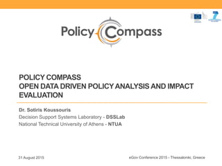 POLICY COMPASS
OPEN DATA DRIVEN POLICYANALYSIS AND IMPACT
EVALUATION
Dr. Sotiris Koussouris
Decision Support Systems Laboratory - DSSLab
National Technical University of Athens - NTUA
31 August 2015 eGov Conference 2015 - Thessaloniki, Greece
 