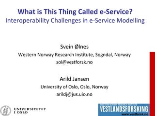 1
What is This Thing Called e-Service?
Interoperability Challenges in e-Service Modelling
Svein Ølnes
Western Norway Research Institute, Sogndal, Norway
sol@vestforsk.no
Arild Jansen
University of Oslo, Oslo, Norway
arildj@jus.uio.no
 