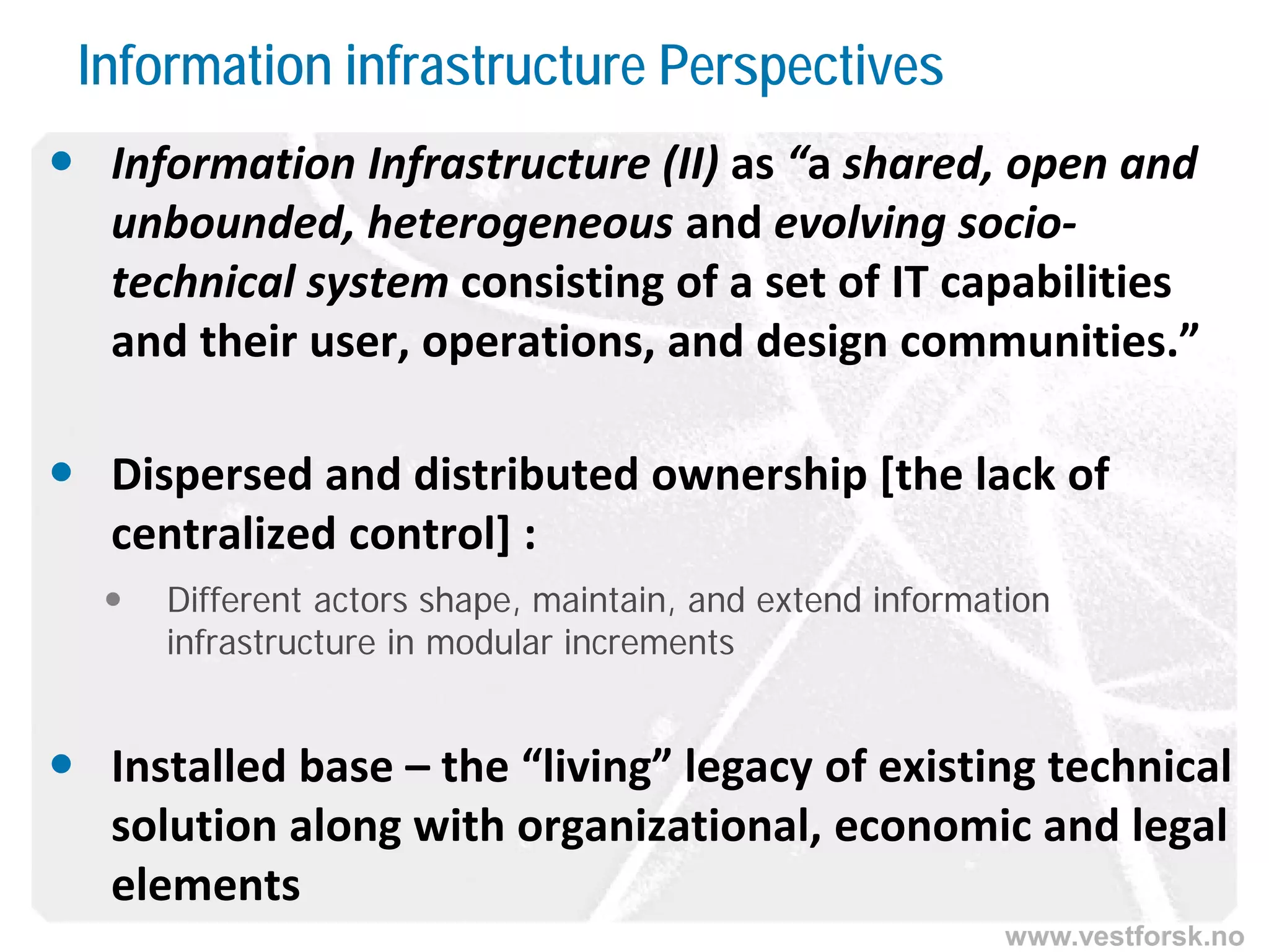 www.vestforsk.no
Information infrastructure Perspectives
 Information Infrastructure (II) as “a shared, open and
unbounded, heterogeneous and evolving socio-
technical system consisting of a set of IT capabilities
and their user, operations, and design communities.”
 Dispersed and distributed ownership [the lack of
centralized control] :
 Different actors shape, maintain, and extend information
infrastructure in modular increments
 Installed base – the “living” legacy of existing technical
solution along with organizational, economic and legal
elements
 