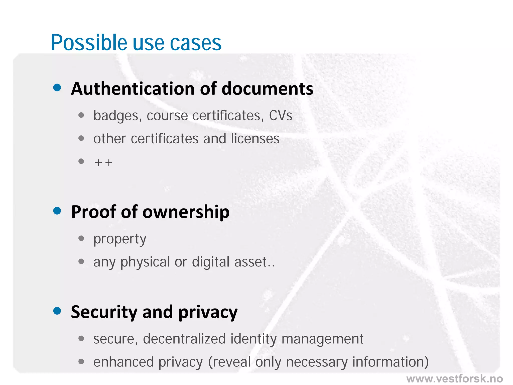 www.vestforsk.no
Possible use cases
 Authentication of documents
 badges, course certificates, CVs
 other certificates and licenses
 ++
 Proof of ownership
 property
 any physical or digital asset..
 Security and privacy
 secure, decentralized identity management
 enhanced privacy (reveal only necessary information)
 