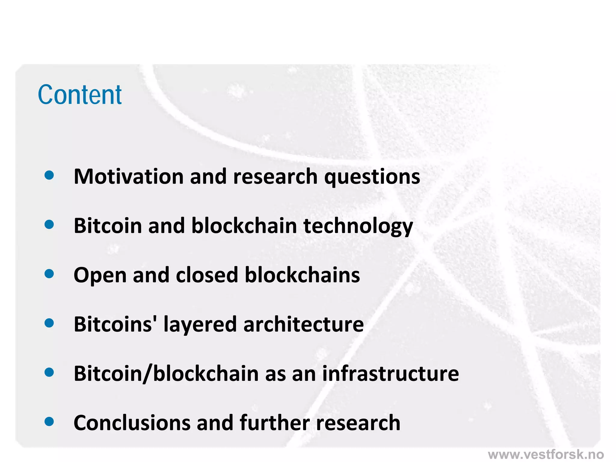 www.vestforsk.no
Content
 Motivation and research questions
 Bitcoin and blockchain technology
 Open and closed blockchains
 Bitcoins' layered architecture
 Bitcoin/blockchain as an infrastructure
 Conclusions and further research
 