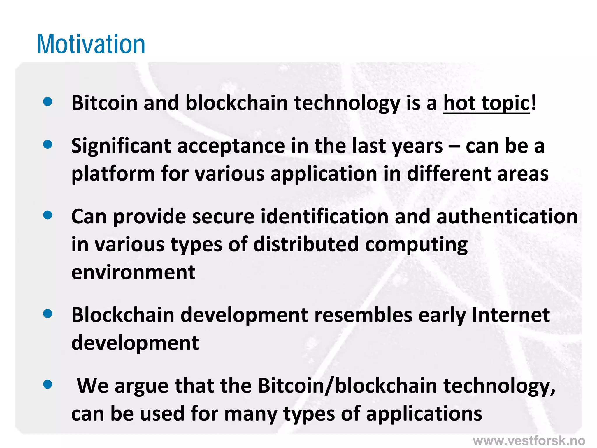 www.vestforsk.no
Motivation
 Bitcoin and blockchain technology is a hot topic!
 Significant acceptance in the last years – can be a
platform for various application in different areas
 Can provide secure identification and authentication
in various types of distributed computing
environment
 Blockchain development resembles early Internet
development
 We argue that the Bitcoin/blockchain technology,
can be used for many types of applications
 