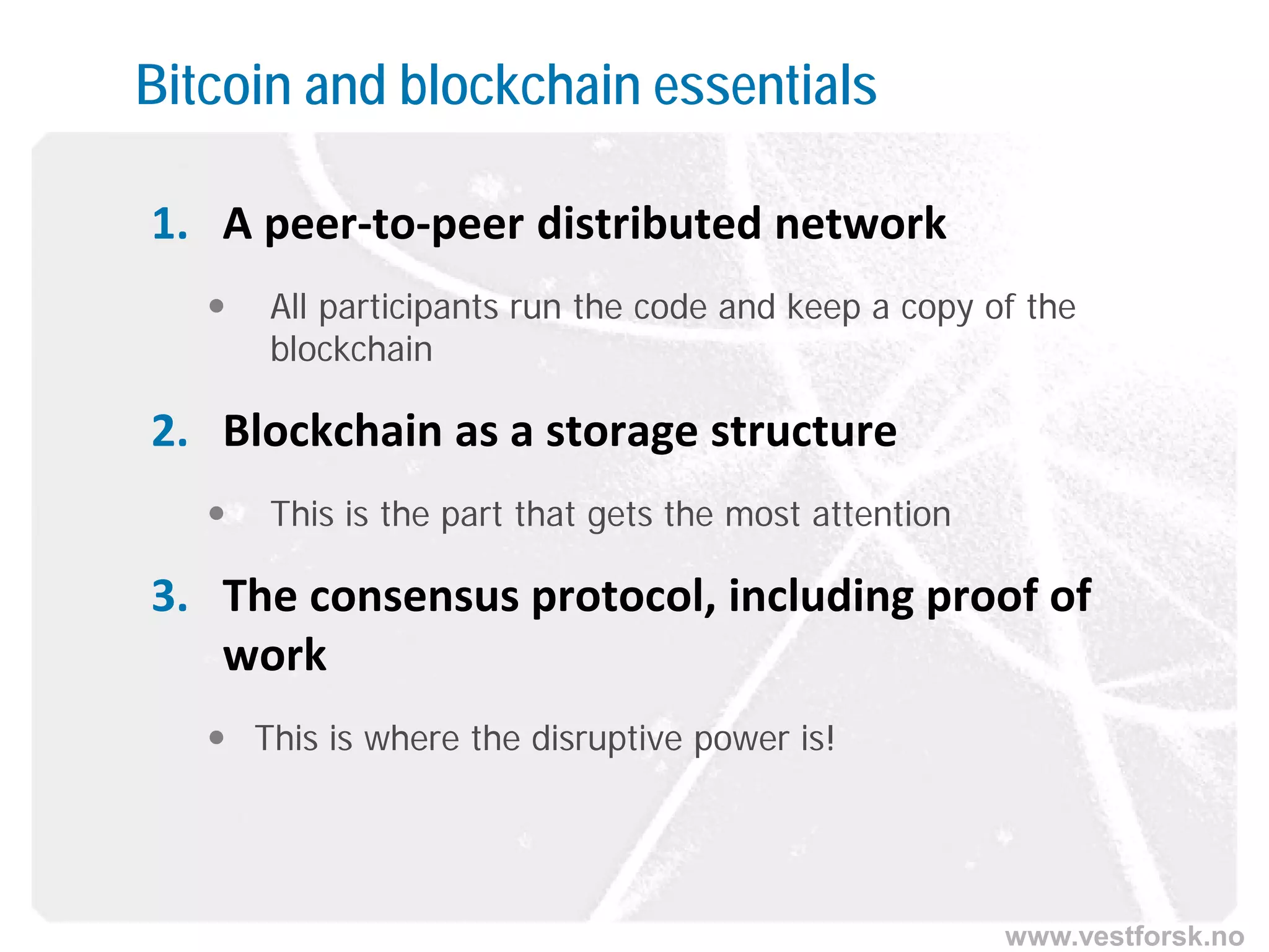 www.vestforsk.no
Bitcoin and blockchain essentials
1. A peer-to-peer distributed network
 All participants run the code and keep a copy of the
blockchain
2. Blockchain as a storage structure
 This is the part that gets the most attention
3. The consensus protocol, including proof of
work
 This is where the disruptive power is!
 