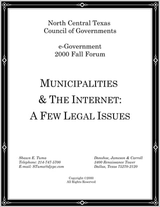 North Central Texas
Council of Governments
e-Government
2000 Fall Forum
MUNICIPALITIES
& THE INTERNET:
A FEW LEGAL ISSUES
Shawn E. Tuma Donohoe, Jameson & Carroll
Telephone: 214-747-5700 3400 Renaissance Tower
E-mail: STuma@djcpc.com Dallas, Texas 75270-2120
Copyright ©2000
All Rights Reserved
 