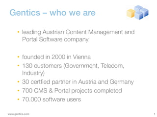 Gentics – who we are

      • leading Austrian Content Management and
        Portal Software company

      • founded in 2000 in Vienna
      • 130 customers (Government, Telecom,
        Industry)
      • 30 certfied partner in Austria and Germany
      • 700 CMS & Portal projects completed
      • 70.000 software users

www.gentics.com                                      1
 