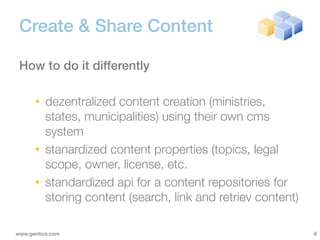 Create & Share Content

 How to do it differently

      • dezentralized content creation (ministries,
        states, municipalities) using their own cms
        system
      • stanardized content properties (topics, legal
        scope, owner, license, etc.
      • standardized api for a content repositories for
        storing content (search, link and retriev content)

www.gentics.com                                              6
 