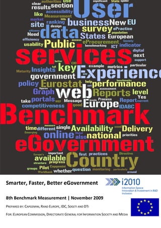 -




Smarter, Faster, Better eGovernment

8th Benchmark Measurement | November 2009
PREPARED BY: CAPGEMINI, RAND EUROPE, IDC, SOGETI AND DTI

FOR: EUROPEAN COMMISSION, DIRECTORATE GENERAL FOR INFORMATION SOCIETY AND MEDIA
 