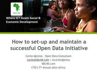 Where ICT meets Social &
Economic Development
How to set-up and maintain a
successful Open Data Initiative
Carlos Iglesias – Open Data Consultant
carlos@sbc4d.com | @carlosiglesias
SBC4D.com
CTO’s 7th Annual eGov Africa
 