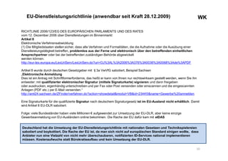 WKWKEU-Dienstleistungsrichtlinie (anwendbar seit Kraft 28.12.2009)
RICHTLINIE 2006/123/EG DES EUROPÄISCHEN PARLAMENTS UND DES RATES
vom 12. Dezember 2006 über Dienstleistungen im Binnenmarkt
Artikel 8
Elektronische Verfahrensabwicklung
(1) Die Mitgliedstaaten stellen sicher, dass alle Verfahren und Formalitäten, die die Aufnahme oder die Ausübung einer
Dienstleistungstätigkeit betreffen, problemlos aus der Ferne und elektronisch über den betreffenden einheitlichen
Ansprechpartner oder bei der betreffenden zuständigen Behörde abgewickelt
werden können.
http://eur-lex.europa.eu/LexUriServ/LexUriServ.do?uri=OJ%3AL%3A2006%3A376%3A0036%3A0068%3Ade%3APDF
Artikel 8 wurde durch deutschen Gesetzgeber mit §3a VwVfG sabotiert, Beispiel Sachsen
„Elektronische Anmeldung
Dies ist ein Antrag mit Schriftformerfordernis, das heißt er kann von Ihnen nur rechtswirksam gestellt werden, wenn Sie ihn
entweder: mit qualifizierter elektronischer Signatur (mittels Signaturkarte) signieren und dann freigeben
oder ausdrucken, eigenhändig unterschreiben und per Fax oder Post versenden oder einscannen und die eingescannten
Anlagen (PDF etc.) per E-Mail versenden.“
http://amt24.sachsen.de/ZFinder/verfahren.do?action=showdetail&modul=VB&id=2344!0&name=Gewerbe%20anmelden
Eine Signaturkarte für die qualifizierte Signatur nach deutschem Signaturgesetz ist im EU-Ausland nicht erhältlich. Damit
wird Artikel 8 EU-DLR sabotiert.
Folge: viele Bundesländer haben viele Millionen € aufgewendet zur Umsetzung der EU-DLR, aber keine einzige
Gewerbeanmeldung von EU-Ausländern online bekommen. Die Rache der EU dafür kam mit eIDAS
10
Deutschland hat die Umsetzung der EU-Dienstleistungsrichtlinie mit nationalen Gesetzen und Technikspielereien
sabotiert und boykottiert. Die Rache der EU ist, da man sich nicht auf europäischen Standard einigen wollte, dass
Anbieter nun eine Vielzahl von nicht mehr überschaubaren, notifizierten ID-Services national implementieren
müssen. Kostenaufwuchs statt Bürokratieaufbau und kein Umsetzung der EU-DLR.
 