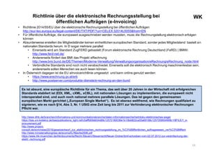 WKWKRichtlinie über die elektronische Rechnungsstellung bei
öffentlichen Aufträgen (e-Invoicing)
• Richtlinie 2014/55/EU über die elektronische Rechnungsstellung bei öffentlichenAufträgen
http://eur-lex.europa.eu/legal-content/DE/TXT/PDF/?uri=CELEX:32014L0055&from=EN
• Für öffentliche Aufträge, die europaweit ausgeschrieben werden mussten, muss die Rechnungstellung elektronisch erfolgen
können
• Absurderweise erstellen die Mitgliedsländer keinen einheitlichen europäischen Standard, sonder jedes Mitgliedsland bastelt an
nationalen Standards herum. In D sogar mehrere parallel:
• Einerseits wird am Standard ZugFERD gebastelt (Forum elektronische Rechnung Deutschland (FeRD) ) BMWi
http://www.ferd-net.de/
• Andererseits fördert das BMI das Projekt eRechnung
http://www.bmi.bund.de/DE/Themen/Moderne-Verwaltung/Verwaltungsorganisation/eRechnung/eRechnung_node.html
• Verbindliche Standards sind noch nicht verabschiedet. Einerseits soll die elektronisch Rechnung maschinenlesbar sein,
andererseits sollen Menschen sie auch lesen können.
• In Österreich dagegen ist die EU eInvoicerichtlinie umgesetzt und kann online genutzt werden:
• https://www.erechnung.gv.at/erb
• http://www.postserver.com/produkte-dienste/e-rechnung-an-den-bund
13
http://www.dihk.de/branchen/informations-und-kommunikationsbranche/daten-informationssicherheit/doku-elektronisches-siegel
https://bas.uni-koblenz.de/bas/publications_light.nsf/c5afffd09db54d89c12572180036e1b1/8dd822ca55a69188c1257359004908c1/$FILE/1_e-
procurement.pdf
http://www.project-
consult.de/ecm/news/2016/gesetzentwurf_zur_elektronischen_rechnungsstellung_im_%C3%B6ffentlichen_auftragswesen_ver%C3%B6ffent
http://www.ministerialkongress.de/ecomaXL/files/4e2006.pdf
https://www.ihk-muenchen.de/ihk/documents/Recht-Steuern/Steuerrecht/Neuer-Ordner/bmf-schreiben-vom-02.07.2012-zur-vereinfachung-der-
elektr.-rechnung.pdf
Es ist absurd, eine europäische Richtlinie für ein Thema, das seit über 20 Jahren in der Wirtschaft mit erfolgreichen
Standards etabliert ist (EDI, XML, cXML, xCBL), mit nationalen Lösungen zu implementieren, die europaweit nicht
interoperabel sind, und auch noch national mehrere parallele Lösungen. Das ist gegen den gemeinsamen
europäischen Markt gerichtet („European Single Market“). Es ist ebenso weltfremd, wie Rechnungen qualifiziert zu
signieren, wie es nach §14, Abs 3, Nr. 1 UStG eine Zeit lang bis 2011 zur Verhinderung elektronischer Rechnungen
Pflicht war.
 
