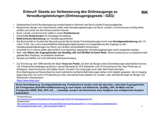 WKWKEntwurf: Gesetz zur Verbesserung des Onlinezugangs zu
Verwaltungsleistungen (Onlinezugangsgesetz - OZG)
• Gesetzentwurf durch Bundesregierung verabschiedet im Rahmen des Bund-Länder-Finanzausgleiches
• Bürgerinnen, Bürger und Unternehmen sollen viele Verwaltungsleistungen von Bund, Ländern und Kommunen künftig direkt,
einfach und sicher mit drei Klicks erreichen können
• Bund, Länder und Kommunen sollen in einen Portalverbund
• Individuelle Nutzerkonten mit einmaligerAnmeldung
• Elektronische Abwicklung von Verwaltungsverfahren
• Der Bund erhält im Kontext der Neuordnung der Bund-Länder-Finanzbeziehungen durch eine Grundgesetzänderung (Art. 91
c Abs. 5 GG -neu-) eine ausschließliche Gesetzgebungskompetenz zur Ausgestaltung des Zugangs zu den
Verwaltungsdienstleistungen von Bund und Ländern (einschließlich Kommunen)
• Innerhalb von 5 Jahren sollen alle rechtlich und tatsächlich geeigneten Verwaltungsleistungen online angeboten werden.
• Aber: von Abbau der Zugangshürden wie QualSig, eID und DE-Mail ist keine Rede. Keine Anpassung an europäische oder
globale Best Practices, an bewährte Verfahren
• Verweis auf eIDAS und nicht definierte Vertrauensniveaus
• Zur Erinnerung: seit 1999 betreibt der Staat Texas ein Portal, auf dem die Bürger online Dienstleistungen abschließen können,
z.B. Führerscheinverlängerung (Driver License Renewal) für 30 $ Gebühren und 3 $ Convenience Fee. Das Portal war so
erfolgreich, dass Kommunen wie Dallas, Austin, Houston ihre Leistungen auch über das Portal erbringen.
Eine Übertragung auf Deutschland ist durch zahlreiche rechtliche Behinderungen bisher nicht möglich gewesen, die im Zugang
begründet sind und nicht im Portalverbund. Zwei Jahrzehnte freies Spielen für Juristen, zwei Jahrzehnte Ärger für Bürger und
Wirtschaft in Deutschland.
https://www.texas.gov/
14
Pressemitteilung:
http://www.bmi.bund.de/SharedDocs/Pressemitteilungen/DE/2016/12/buergerportal.html
Gesetzentwurf:
http://www.bundesfinanzministerium.de/Content/DE/Downloads/Gesetze/2016-12-14-neuregelung-bundesstaatliches-
finanzausgleichssystem.pdf?__blob=publicationFile&v=4
Durch Zentralisierung, Grundgesetzänderung, Portalverbund werden nicht die absurden, nationalen Zugangshürden
der Formgesetze (Schriftformdifferenzierung je nach Papier und Elektronik, QualSig, nPA, De-Mail) und der
Fachgesetze (BGB, SGb, ZPO, AO, …) beseitigt, sondern die Hemmnisse ohne Vergleich zum erfolgreichen Ausland
beibehalten.
 